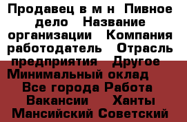 Продавец в м-н "Пивное дело › Название организации ­ Компания-работодатель › Отрасль предприятия ­ Другое › Минимальный оклад ­ 1 - Все города Работа » Вакансии   . Ханты-Мансийский,Советский г.